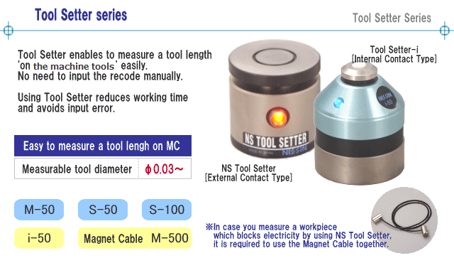 Tool Setter enables to measure a tool length 'on a machining center' easily. 
No need to input the recode manually.
Using Tool Setter reduces working time and avoids input error.
※In case you measure a workpiece which blocks electricity by using NS Tool Setter, it is required to use the Magnet Cable together.